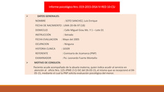 Informe psicológico Nro. 019-2015-DISA IV-RED 10-CSJ
 DATOS GENERALES:
NOMBRE : SOTO SANCHEZ, Luis Enrique
FECHA DE NACIMIENTO : LIMA 20-06-97 (18)
DOMICILIO : Calle Miguel Grau Mz. Y 1 – Lote 01
INSTRUCCIÓN : Iletrado
FECHA EVALUACION : Mayo del 2005
OCUPACION : Ninguna
HISTORIA CLINICA : 16509
REFERENTE : Comisaría de Jicamarca (PNP)
EXAMINADOR : Psi. Leonardo Fuerte Montaño
 MOTIVO DE CONSULTA:
Paciente acude acompañado de la abuela materna, quien indica acudir al servicio en
atención al oficio Nro. 125-JPME-2-CJ-SIC del 26-03-15, el mismo que se recepcionó el 04-
05-15, mediante el cual la PNP solicita evaluación psicológica del menor.
 