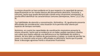 La misma situación se hace evidente en lo que respecta a la capacidad de pensar,
específicamente en los niveles básicos del pensamiento abstracto, funcional, y
concreto, hecho que queda demostrado cuando entre situaciones semejantes, le
resulta difícil identificar las características comunes (Semejanzas, items 1,3,5,7,8 y
9).
Sus habilidades de atención y concentración, (Aritmética : 0), igualmente presenta
dificultades de consideración, esta situación no le permite estar atento por
espacios de tiempos normales.
Asimismo, en cuanto las capacidades de coordinación visomotora presenta la
misma situación, hecho que se evidencia en no haber podido reproducir diseños
con cubos que implica además una deficiencia en las habilidades de análisis y
síntesis, de otro lado sus hábitos de pensamiento y trabajo, su modo de percibir las
cosas y su reacción ante errores y dificultades es deficitaria, hecho que lo puede
llevar a descargas agresivas frente a situaciones frustrantes.
 