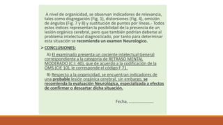 A nivel de organicidad, se observan indicadores de relevancia,
tales como disgregación (Fig. 1), distorsiones (Fig. 4), omisión
de ángulos (Fig. 7 y 8) y sustitución de puntos por líneas.- Todos
estos índices representan la posibilidad de la presencia de un
lesión orgánica cerebral, pero que también podrían deberse al
problema intelectual diagnosticado, por tanto para determinar
esta situación se recomienda un examen Neurologico.
CONCLUSIONES:
A) El examinado presenta un cociente intelectual General
correspondiente a la categoria de RETRASO MENTAL
MODERADO (C:I: 40), que de acuerdo a la codificación de la
OMS (CIE 10), le corresponde el código F 71.
B) Respecto a la organicidad, se encuentran indicadores de
una probable lesión orgánica cerebral, sin embargo, se
recomienda la evaluación Neurológica, especializada a efectos
de confirmar o descartar dicha situación.
Fecha, …………………..
 