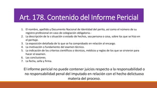 Art. 178. Contenido del Informe Pericial
1. El nombre, apellido y Documento Nacional de Identidad del perito, así como el número de su
registro profesional en caso de colegiación obligatoria.-
2. La descripción de la s situación o estado de hechos, sea persona o cosa, sobre los que se hizo en
el peritaje.
3. La exposición detallada de lo que se ha comprobado en relación al encargo.
4. La motivación o fundamento del examen técnico.
5. La indicación de los criterios científicos o técnicos, médicos y reglas de los que se sirvieron para
hacer el examen.
6. Las conclusiones.
7. La fecha, sella y firma.
El informe pericial no puede contener juicios respecto a la responsabilidad o
no responsabilidad penal del imputado en relación con el hecho delictuoso
materia del proceso.
 