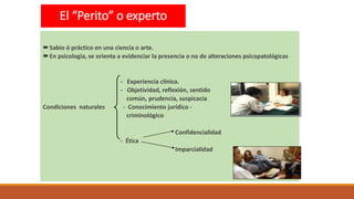 El “Perito” o experto
Sabio ó práctico en una ciencia o arte.
En psicología, se orienta a evidenciar la presencia o no de alteraciones psicopatológicas
- Experiencia clínica.
- Objetividad, reflexión, sentido
común, prudencia, suspicacia
Condiciones naturales - Conocimiento jurídico -
criminológico
Confidencialidad
- Ética
Imparcialidad
 