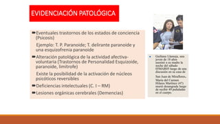 EVIDENCIACIÓN PATOLÓGICA
Eventuales trastornos de los estados de conciencia
(Psicosis)
Ejemplo: T. P. Paranoide; T. delirante paranoide y
una esquizofrenia paranoide
Alteración patológica de la actividad afectiva-
voluntaria (Trastornos de Personalidad Esquizoide,
paranoide, limítrofe)
Existe la posibilidad de la activación de núcleos
psicóticos reversibles
Deficiencias intelectuales (C. I – RM)
Lesiones orgánicas cerebrales (Demencias)
 Guiliana Llamoja, una
joven de 18 años
asesinó a su madre la
noche del sábado
05MAR05 luego de una
discusión en su casa de
San Juan de Miraflores.
María del Carmen
Hilares Martínez (47)
murió desangrada luego
de recibir 49 puñaladas
en el cuerpo.
 