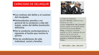 CAPACIDAD DE DELINQUIR
Los motivos del delito y el carácter
del inculpado
Antecedentes penales y en
general de la conducta y vida del
sujeto, antes del delito (evolución
delictiva)
De la conducta contemporánea y
siguiente al hecho que motiva la
pericia
De las condiciones de vida
individual, social y familiar.
“DINÁMICA DEL DELITO”
La Agencia Antidroga
peruana Devida cuenta en sus
ficheros con una
amplia 'trayectoria' del 'Caracol':
primero gestó una temible banda
criminal denominada Barrio
King, y empezó a hacerse
popular en 2015, después de que
saliera a la luz que es el
responsable del cartel más
grande y violento del país, el
Callao.
 