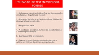 UTILIDAD DE LOS TEST EN PSICOLOGIA
FORENSE
1.- Índices que permitan la identificación de eventuales
simulaciones de patología mental.
2.- Probables deterioros en la personalidad difíciles de
observar al examen directo.
3.- Peligrosidad social.
4.- A efectos de credibilidad ,índice de confabulaciones
a nivel del pensamiento.
5.- Eventuales LOC. (demencias).
6.- Evaluar el grado de compromiso intelectual o
volitivo en victimas de delitos contra el pudor.
 