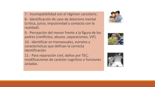 7.- Incompatibilidad con el régimen carcelario.
8.- Identificación de caso de deterioro mental
(critica, juicio, impulsividad y contacto con la
realidad).
9.- Percepción del menor frente a la figura de los
padres (conflictos, abusos ,separaciones, VIF).
10.- Identificar en transexuales, estratos y
características que definan la correcta
identificación
11.- Para reparación civil, daños por TEC;
modificaciones de carácter cognitivo o funciones
aisladas.
 