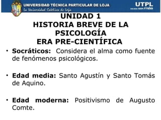 UNIDAD 1
       HISTORIA BREVE DE LA
            PSICOLOGÍA
        ERA PRE-CIENTÍFICA
• Socráticos: Considera el alma como fuente
  de fenómenos psicológicos.

• Edad media: Santo Agustín y Santo Tomás
  de Aquino.

• Edad moderna: Positivismo de Augusto
  Comte.
 