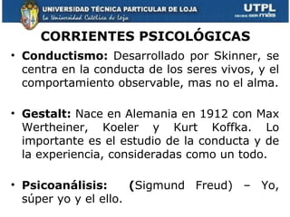 CORRIENTES PSICOLÓGICAS
• Conductismo: Desarrollado por Skinner, se
  centra en la conducta de los seres vivos, y el
  comportamiento observable, mas no el alma.

• Gestalt: Nace en Alemania en 1912 con Max
  Wertheiner, Koeler y Kurt Koffka. Lo
  importante es el estudio de la conducta y de
  la experiencia, consideradas como un todo.

• Psicoanálisis:      (Sigmund Freud) – Yo,
  súper yo y el ello.
 