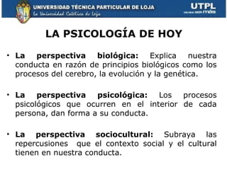 LA PSICOLOGÍA DE HOY

• La   perspectiva     biológica: Explica       nuestra
  conducta en razón de principios biológicos como los
  procesos del cerebro, la evolución y la genética.

• La    perspectiva   psicológica:  Los   procesos
  psicológicos que ocurren en el interior de cada
  persona, dan forma a su conducta.

• La perspectiva sociocultural: Subraya las
  repercusiones que el contexto social y el cultural
  tienen en nuestra conducta.
 