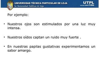 Por ejemplo:

• Nuestros ojos son estimulados por una luz muy
  intensa.

• Nuestros oídos captan un ruido muy fuerte .

• En nuestras papilas gustativas experimentamos un
  sabor amargo.
 