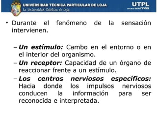 • Durante el     fenómeno   de   la   sensación
  intervienen.

  – Un estímulo: Cambo en el entorno o en
    el interior del organismo.
  – Un receptor: Capacidad de un órgano de
    reaccionar frente a un estímulo.
  – Los centros nerviosos específicos:
    Hacia donde los impulsos nerviosos
    conducen      la   información   para ser
    reconocida e interpretada.
 