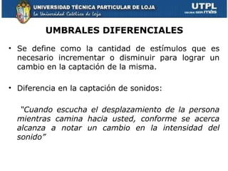 UMBRALES DIFERENCIALES
• Se define como la cantidad de estímulos que es
  necesario incrementar o disminuir para lograr un
  cambio en la captación de la misma.

• Diferencia en la captación de sonidos:

   “Cuando escucha el desplazamiento de la persona
  mientras camina hacia usted, conforme se acerca
  alcanza a notar un cambio en la intensidad del
  sonido”
 