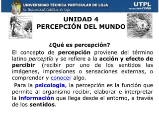UNIDAD 4
         PERCEPCIÓN DEL MUNDO

              ¿Qué es percepción?
El concepto de percepción proviene del término
latino perceptĭo y se refiere a la acción y efecto de
percibir (recibir por uno de los sentidos las
imágenes, impresiones o sensaciones externas, o
comprender y conocer algo.
 Para la psicología, la percepción es la función que
permite al organismo recibir, elaborar e interpretar
la información que llega desde el entorno, a través
de los sentidos.
 