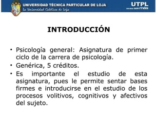 INTRODUCCIÓN

• Psicología general: Asignatura de primer
  ciclo de la carrera de psicología.
• Genérica, 5 créditos.
• Es importante el estudio de esta
  asignatura, pues le permite sentar bases
  firmes e introducirse en el estudio de los
  procesos volitivos, cognitivos y afectivos
  del sujeto.
 