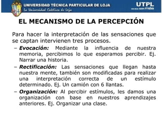 EL MECANISMO DE LA PERCEPCIÓN

Para hacer la interpretación de las sensaciones que
se captan intervienen tres procesos.
– Evocación: Mediante la influencia de nuestra
  memoria, percibimos lo que esperamos percibir. Ej.
  Narrar una historia.
– Rectificación: Las sensaciones que llegan hasta
  nuestra mente, también son modificadas para realizar
  una    interpretación   correcta    de un  estímulo
  determinado. Ej. Un camión con 6 llantas.
– Organización: Al percibir estímulos, les damos una
  organización con base en nuestros aprendizajes
  anteriores. Ej. Organizar una clase.
 