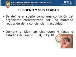 EL SUENO Y SUS ETAPAS

• Se define el sueño como una condición del
  organismo caracterizada por una marcada
  reducción de la conciencia, inactividad.

• Dement y Kleitman distinguen 4 fases o
  estadios del sueño. I, II, III y IV.
 