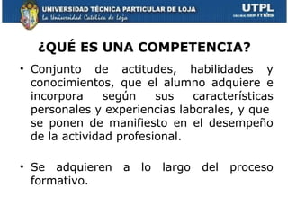 ¿QUÉ ES UNA COMPETENCIA?
• Conjunto de actitudes, habilidades y
  conocimientos, que el alumno adquiere e
  incorpora     según    sus   características
  personales y experiencias laborales, y que
  se ponen de manifiesto en el desempeño
  de la actividad profesional.

• Se adquieren    a   lo   largo   del   proceso
  formativo.
 