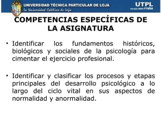 COMPETENCIAS ESPECÍFICAS DE
        LA ASIGNATURA

• Identificar  los    fundamentos    históricos,
  biológicos y sociales de la psicología para
  cimentar el ejercicio profesional.

• Identificar y clasificar los procesos y etapas
  principales del desarrollo psicológico a lo
  largo del ciclo vital en sus aspectos de
  normalidad y anormalidad.
 
