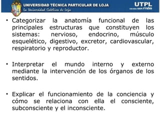 • Categorizar la anatomía funcional de las
  principales estructuras que constituyen los
  sistemas:     nervioso,    endocrino,    músculo
  esquelético, digestivo, excretor, cardiovascular,
  respiratorio y reproductor.

• Interpretar el mundo interno y externo
  mediante la intervención de los órganos de los
  sentidos.

• Explicar el funcionamiento de la conciencia y
  cómo se relaciona con ella el consciente,
  subconsciente y el inconsciente.
 