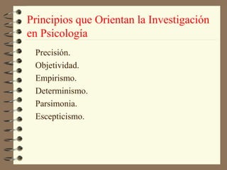 Principios que Orientan la Investigación
en Psicología
 Precisión.
 Objetividad.
 Empirismo.
 Determinismo.
 Parsimonia.
 Escepticismo.
 