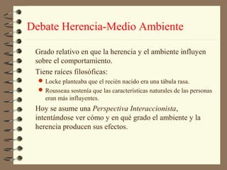 Debate Herencia-Medio Ambiente

 Grado relativo en que la herencia y el ambiente influyen
 sobre el comportamiento.
 Tiene raíces filosóficas:
   Locke planteaba que el recién nacido era una tábula rasa.
   Rousseau sostenía que las características naturales de las personas
    eran más influyentes.
 Hoy se asume una Perspectiva Interaccionista,
 intentándose ver cómo y en qué grado el ambiente y la
 herencia producen sus efectos.
 