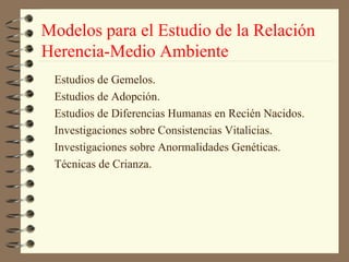 Modelos para el Estudio de la Relación
Herencia-Medio Ambiente
 Estudios de Gemelos.
 Estudios de Adopción.
 Estudios de Diferencias Humanas en Recién Nacidos.
 Investigaciones sobre Consistencias Vitalicias.
 Investigaciones sobre Anormalidades Genéticas.
 Técnicas de Crianza.
 