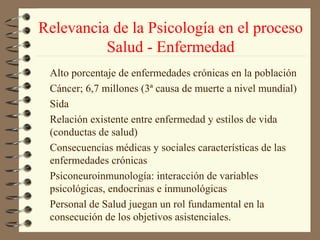 Relevancia de la Psicología en el proceso
          Salud - Enfermedad
 Alto porcentaje de enfermedades crónicas en la población
 Cáncer; 6,7 millones (3ª causa de muerte a nivel mundial)
 Sida
 Relación existente entre enfermedad y estilos de vida
 (conductas de salud)
 Consecuencias médicas y sociales características de las
 enfermedades crónicas
 Psiconeuroinmunología: interacción de variables
 psicológicas, endocrinas e inmunológicas
 Personal de Salud juegan un rol fundamental en la
 consecución de los objetivos asistenciales.
 