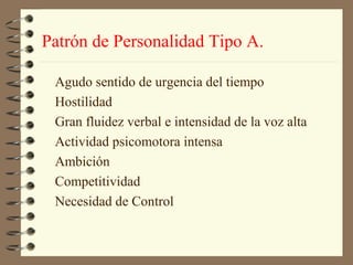 Patrón de Personalidad Tipo A.

 Agudo sentido de urgencia del tiempo
 Hostilidad
 Gran fluidez verbal e intensidad de la voz alta
 Actividad psicomotora intensa
 Ambición
 Competitividad
 Necesidad de Control
 