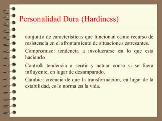 Personalidad Dura (Hardiness)

 conjunto de características que funcionan como recurso de
 resistencia en el afrontamiento de situaciones estresantes.
 Compromiso: tendencia a involucrarse en lo que esta
 haciendo
 Control: tendencia a sentir y actuar como si se fuera
 influyente, en lugar de desamparado.
 Cambio: creencia de que la transformación, en lugar de la
 estabilidad, es lo norma en la vida.
 
