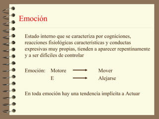 Emoción

 Estado interno que se caracteriza por cogniciones,
 reacciones fisiológicas características y conductas
 expresivas muy propias, tienden a aparecer repentinamente
 y a ser difíciles de controlar

 Emoción: Motore                  Mover
          E                       Alejarse

 En toda emoción hay una tendencia implícita a Actuar
 