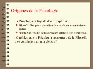 Orígenes de la Psicología

 La Psicología es hija de dos disciplinas:
  Filosofía: Búsqueda de sabiduría a través del razonamiento
   lógico.
  Fisiología: Estudio de los procesos vitales de un organismo.
 ¿Qué hizo que la Psicología se apartara de la Filosofía
 y se convirtiera en una ciencia?
 