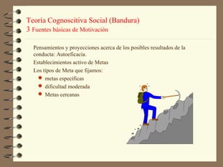 Teoría Cognoscitiva Social (Bandura)
3 Fuentes básicas de Motivación

  Pensamientos y proyecciones acerca de los posibles resultados de la
  conducta: Autoeficacia.
  Establecimientos activo de Metas
  Los tipos de Meta que fijamos:
     metas específicas
     dificultad moderada
     Metas cercanas
 