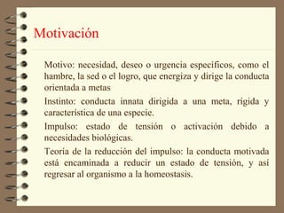 Motivación

 Motivo: necesidad, deseo o urgencia específicos, como el
 hambre, la sed o el logro, que energiza y dirige la conducta
 orientada a metas
 Instinto: conducta innata dirigida a una meta, rígida y
 característica de una especie.
 Impulso: estado de tensión o activación debido a
 necesidades biológicas.
 Teoría de la reducción del impulso: la conducta motivada
 está encaminada a reducir un estado de tensión, y así
 regresar al organismo a la homeostasis.
 