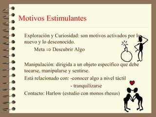 Motivos Estimulantes

 Exploración y Curiosidad: son motivos activados por lo
 nuevo y lo desconocido.
     Meta ⇒ Descubrir Algo

 Manipulación: dirigida a un objeto específico que debe
 tocarse, manipularse y sentirse.
 Está relacionado con: -conocer algo a nivel táctil
                       - tranquilizarse
 Contacto: Harlow (estudio con monos rhesus)
 