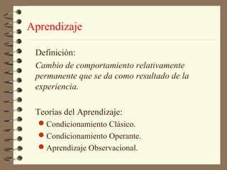 Aprendizaje

 Definición:
 Cambio de comportamiento relativamente
 permanente que se da como resultado de la
 experiencia.

 Teorías del Aprendizaje:
  Condicionamiento Clásico.
  Condicionamiento Operante.
  Aprendizaje Observacional.
 