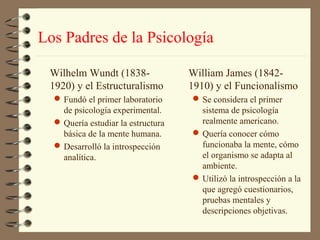 Los Padres de la Psicología

 Wilhelm Wundt (1838-               William James (1842-
 1920) y el Estructuralismo         1910) y el Funcionalismo
   Fundó el primer laboratorio      Se considera el primer
    de psicología experimental.       sistema de psicología
   Quería estudiar la estructura     realmente americano.
    básica de la mente humana.       Quería conocer cómo
   Desarrolló la introspección       funcionaba la mente, cómo
    analítica.                        el organismo se adapta al
                                      ambiente.
                                     Utilizó la introspección a la
                                      que agregó cuestionarios,
                                      pruebas mentales y
                                      descripciones objetivas.
 