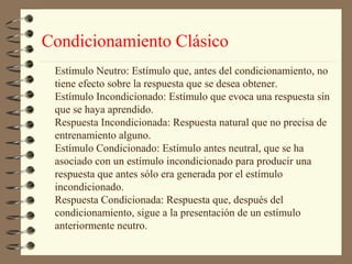 Condicionamiento Clásico
 Estímulo Neutro: Estímulo que, antes del condicionamiento, no
 tiene efecto sobre la respuesta que se desea obtener.
 Estímulo Incondicionado: Estímulo que evoca una respuesta sin
 que se haya aprendido.
 Respuesta Incondicionada: Respuesta natural que no precisa de
 entrenamiento alguno.
 Estímulo Condicionado: Estímulo antes neutral, que se ha
 asociado con un estímulo incondicionado para producir una
 respuesta que antes sólo era generada por el estímulo
 incondicionado.
 Respuesta Condicionada: Respuesta que, después del
 condicionamiento, sigue a la presentación de un estímulo
 anteriormente neutro.
 