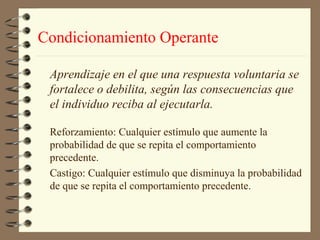 Condicionamiento Operante

 Aprendizaje en el que una respuesta voluntaria se
 fortalece o debilita, según las consecuencias que
 el individuo reciba al ejecutarla.

 Reforzamiento: Cualquier estímulo que aumente la
 probabilidad de que se repita el comportamiento
 precedente.
 Castigo: Cualquier estímulo que disminuya la probabilidad
 de que se repita el comportamiento precedente.
 
