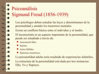 Psicoanálisis
Sigmund Freud (1856-1939)
 Los psicólogos deben estudiar las leyes y determinantes de la
 personalidad y atender los trastornos mentales.
 Existe un conflicto básico entre el individuo y el medio.
 El inconsciente es un aspecto importante de la personalidad, que
 puede ser estudiado a través de:
   Asociación libre.
   Sueños.
   Actos fallidos.
   Síntomas neuróticos.
 La personalidad adulta sería resultado de experiencias infantiles.
 La estructura de la personalidad está dada por tres instancias:
 Ello, Yo y Superyo.
 