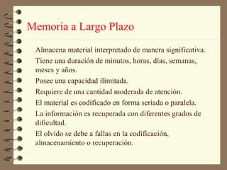Memoria a Largo Plazo
 Almacena material interpretado de manera significativa.
 Tiene una duración de minutos, horas, días, semanas,
 meses y años.
 Posee una capacidad ilimitada.
 Requiere de una cantidad moderada de atención.
 El material es codificado en forma seriada o paralela.
 La información es recuperada con diferentes grados de
 dificultad.
 El olvido se debe a fallas en la codificación,
 almacenamiento o recuperación.
 