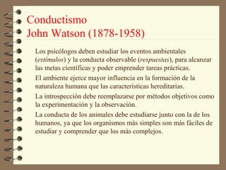 Conductismo
John Watson (1878-1958)
 Los psicólogos deben estudiar los eventos ambientales
 (estímulos) y la conducta observable (respuestas), para alcanzar
 las metas científicas y poder emprender tareas prácticas.
 El ambiente ejerce mayor influencia en la formación de la
 naturaleza humana que las características hereditarias.
 La introspección debe reemplazarse por métodos objetivos como
 la experimentación y la observación.
 La conducta de los animales debe estudiarse junto con la de los
 humanos, ya que los organismos más simples son más fáciles de
 estudiar y comprender que los más complejos.
 