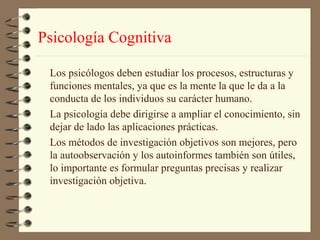Psicología Cognitiva

 Los psicólogos deben estudiar los procesos, estructuras y
 funciones mentales, ya que es la mente la que le da a la
 conducta de los individuos su carácter humano.
 La psicología debe dirigirse a ampliar el conocimiento, sin
 dejar de lado las aplicaciones prácticas.
 Los métodos de investigación objetivos son mejores, pero
 la autoobservación y los autoinformes también son útiles,
 lo importante es formular preguntas precisas y realizar
 investigación objetiva.
 