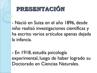 PRESENTACIÓN -  Nació en Suiza en el año 1896, desde  niño realizó investigaciones científicas y ha escrito varios artículos apenas dejada la infancia. - En 1918, estudia psicología experimental, luego de haber logrado su Doctorado en Ciencias Naturales.  
