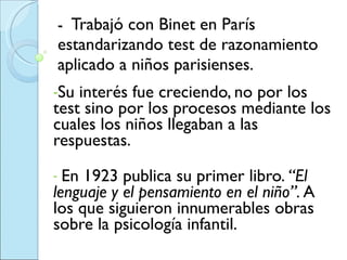 -  Trabajó con Binet en París estandarizando test de razonamiento aplicado a niños parisienses.     Su interés fue creciendo, no por los test sino por los procesos mediante los cuales los niños llegaban a las respuestas. En 1923 publica su primer libro.  “El lenguaje y el pensamiento en el niño”.  A los que siguieron innumerables obras sobre la psicología infantil. 