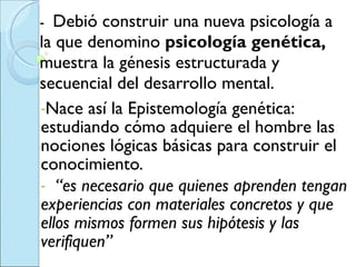 -  Debió construir una nueva psicología a la que denomino  psicología genética,  muestra la génesis estructurada y secuencial del desarrollo mental.  Nace así la Epistemología genética:  estudiando cómo adquiere el hombre las nociones lógicas básicas para construir el conocimiento. “ es necesario que quienes aprenden tengan experiencias con materiales concretos y que ellos mismos formen sus hipótesis y las verifiquen”  