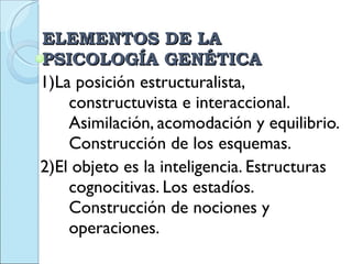 ELEMENTOS DE LA PSICOLOGÍA GENÉTICA 1)La posición estructuralista, constructuvista e interaccional.  Asimilación, acomodación y equilibrio. Construcción de los esquemas. 2)El objeto es la inteligencia. Estructuras cognocitivas. Los estadíos. Construcción de nociones y operaciones.  