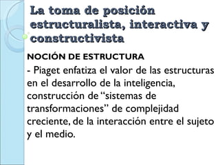La toma de posición estructuralista, interactiva y constructivista  NOCIÓN DE ESTRUCTURA - Piaget enfatiza el valor de las estructuras en el desarrollo de la inteligencia,  construcción de “sistemas de transformaciones” de complejidad creciente, de la interacción entre el sujeto y el medio. 