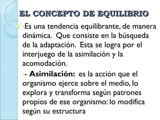 EL CONCEPTO DE EQUILIBRIO Es una tendencia equilibrante, de manera dinámica.  Que consiste en la búsqueda de la adaptación.  Esta se logra por el interjuego de la asimilación y la acomodación. -  Asimilación:  es la acción que el organismo ejerce sobre el medio, lo explora y transforma según patrones propios de ese organismo: lo modifica según su estructura 