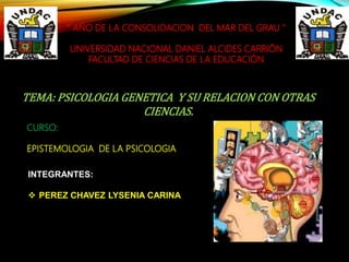 “ AÑO DE LA CONSOLIDACION DEL MAR DEL GRAU "
UNIVERSIDAD NACIONAL DANIEL ALCIDES CARRIÓN
FACULTAD DE CIENCIAS DE LA EDUCACIÓN
TEMA: PSICOLOGIA GENETICA Y SU RELACION CON OTRAS
CIENCIAS.
CURSO:
EPISTEMOLOGIA DE LA PSICOLOGIA
INTEGRANTES:
 PEREZ CHAVEZ LYSENIA CARINA
 