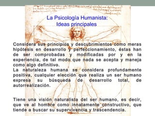 La Psicología Humanista:
Ideas principales

Considera sus principios y descubrimientos como meras
hipótesis en desarrollo y perfeccionamiento, éstas han
de ser comprobadas y modificadas por y en la
experiencia, de tal modo que nada se acepta y maneja
como algo definitivo.
La naturaleza humana se considera profundamente
positiva, cualquier elección que realiza un ser humano
expresa
su
búsqueda
de
desarrollo
total,
de
autorrealización.
Tiene una visión naturalista del ser humano, es decir,
que ve al hombre como innatamente constructivo, que
tiende a buscar su supervivencia y trascendencia.

 