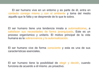 El ser humano vive en un entorno y es parte de él, entra en
contacto consigo mismo y con el ambiente y toma del medio
aquello que le falta y se desprende de lo que le sobra.

El ser humano tiene una tendencia innata a autorrealizarse, a
satisfacer sus necesidades de forma jerarquizada. Este es un
proceso organísmico y unitario. El motivo principal de la vida
humana es la sobrevivencia y la autorrealización.
El ser humano vive de forma consciente y esta es una de sus
características esenciales.

El ser humano tiene la posibilidad de elegir y decidir, cuando
funciona de acuerdo a él mismo ,es proactivo.

 